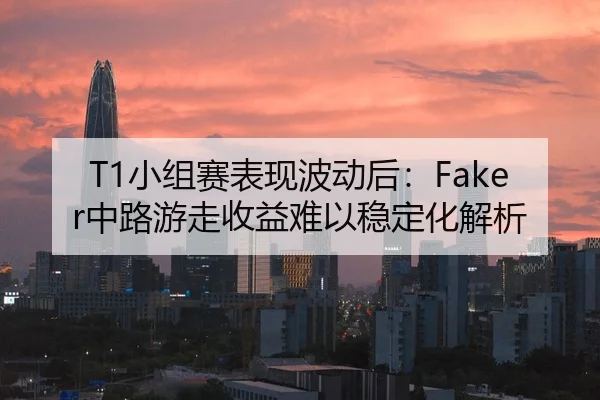 T1小组赛表现波动后：Faker中路游走收益难以稳定化解析