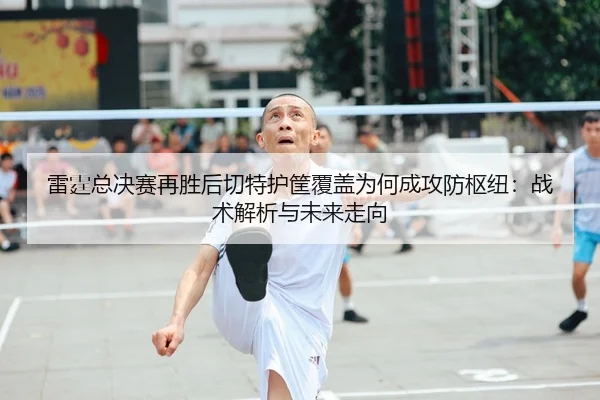雷霆总决赛再胜后切特护筐覆盖为何成攻防枢纽：战术解析与未来走向